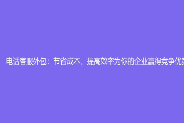電話客服外包：節(jié)省成本、提高效率為你的企業(yè)贏得競(jìng)爭(zhēng)優(yōu)勢(shì)