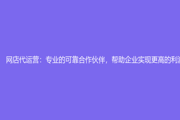 網(wǎng)店代運營：專業(yè)的可靠合作伙伴，幫助企業(yè)實現(xiàn)更高的利潤增長