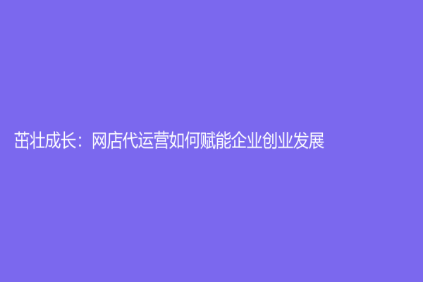 茁壯成長(zhǎng)：網(wǎng)店代運(yùn)營(yíng)如何賦能企業(yè)創(chuàng)業(yè)發(fā)展