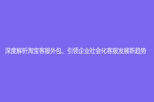 深度解析淘寶客服外包，引領(lǐng)企業(yè)社會(huì)化客服發(fā)展新趨勢(shì)