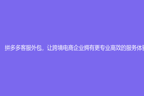 拼多多客服外包，讓跨境電商企業(yè)擁有更專業(yè)高效的服務(wù)體驗